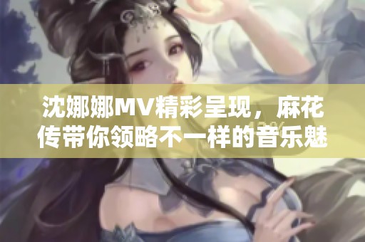 沈娜娜MV精彩呈现，麻花传带你领略不一样的音乐魅力