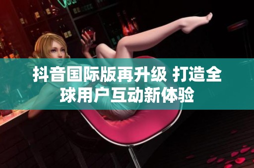 抖音国际版再升级 打造全球用户互动新体验