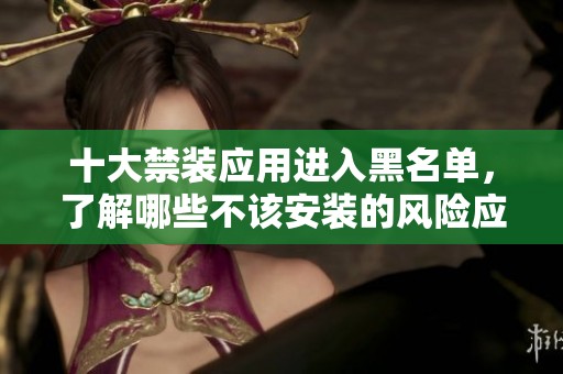 十大禁装应用进入黑名单，了解哪些不该安装的风险应用