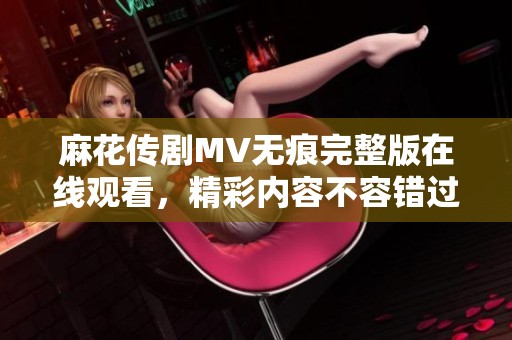 麻花传剧MV无痕完整版在线观看，精彩内容不容错过