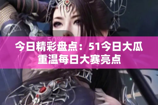 今日精彩盘点：51今日大瓜重温每日大赛亮点