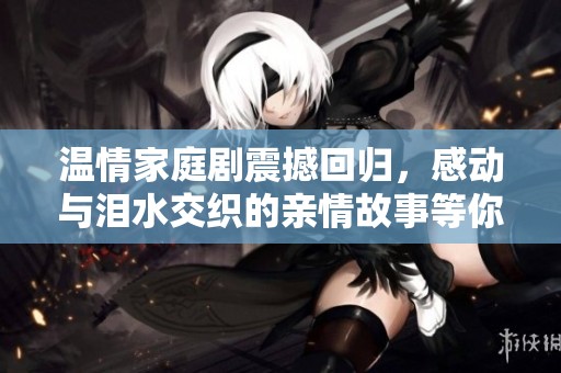 温情家庭剧震撼回归，感动与泪水交织的亲情故事等你来探讨