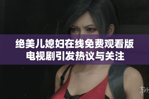 绝美儿媳妇在线免费观看版电视剧引发热议与关注