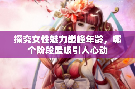 探究女性魅力巅峰年龄，哪个阶段最吸引人心动