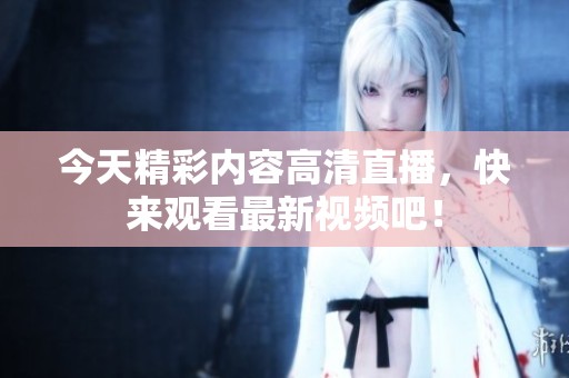 今天精彩内容高清直播，快来观看最新视频吧！