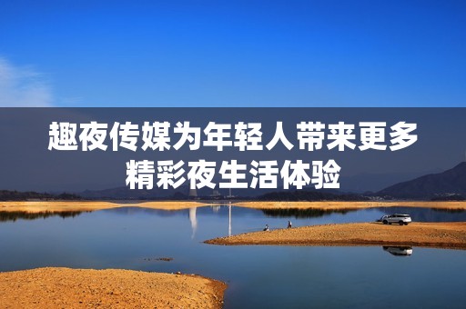 趣夜传媒为年轻人带来更多精彩夜生活体验
