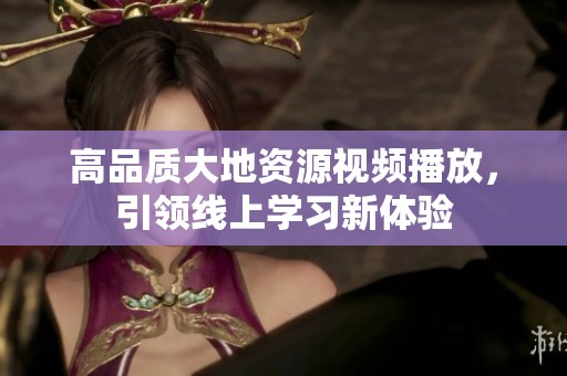 高品质大地资源视频播放，引领线上学习新体验