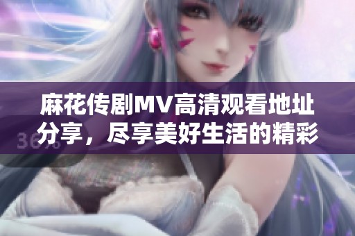 麻花传剧MV高清观看地址分享，尽享美好生活的精彩瞬间