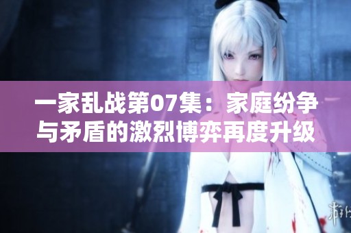一家乱战第07集：家庭纷争与矛盾的激烈博弈再度升级
