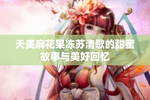 天美麻花果冻苏清歌的甜蜜故事与美好回忆