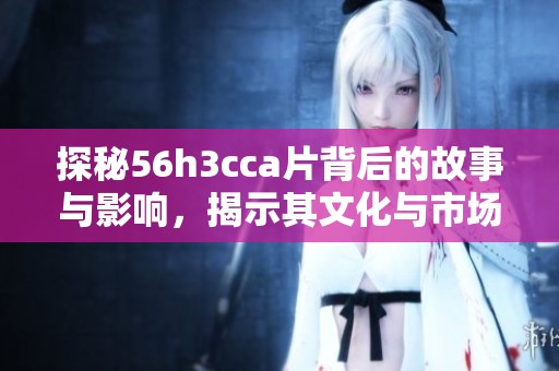 探秘56h3cca片背后的故事与影响，揭示其文化与市场价值