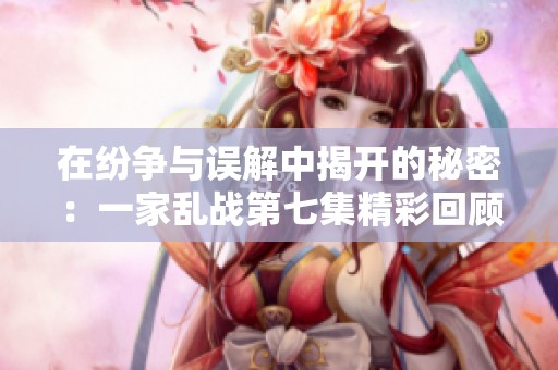 在纷争与误解中揭开的秘密：一家乱战第七集精彩回顾与分析