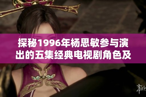 探秘1996年杨思敏参与演出的五集经典电视剧角色及演员揭秘