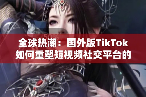 全球热潮：国外版TikTok如何重塑短视频社交平台的未来