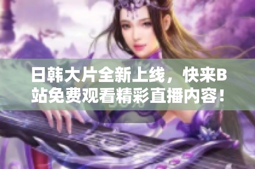 日韩大片全新上线，快来B站免费观看精彩直播内容！
