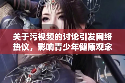 关于污视频的讨论引发网络热议，影响青少年健康观念