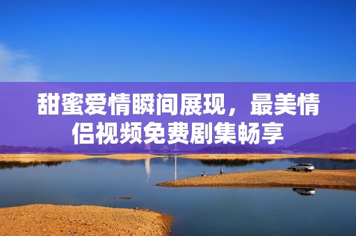 甜蜜爱情瞬间展现，最美情侣视频免费剧集畅享