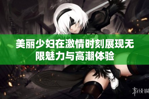美丽少妇在激情时刻展现无限魅力与高潮体验