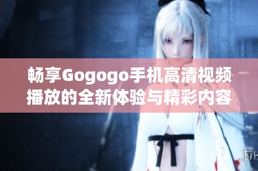 畅享Gogogo手机高清视频播放的全新体验与精彩内容