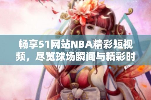 畅享51网站NBA精彩短视频，尽览球场瞬间与精彩时刻