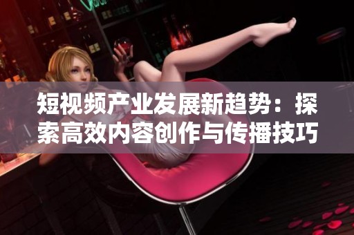 短视频产业发展新趋势：探索高效内容创作与传播技巧