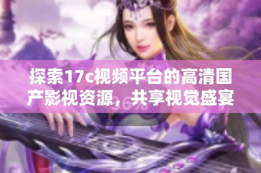 探索17c视频平台的高清国产影视资源，共享视觉盛宴与无限乐趣