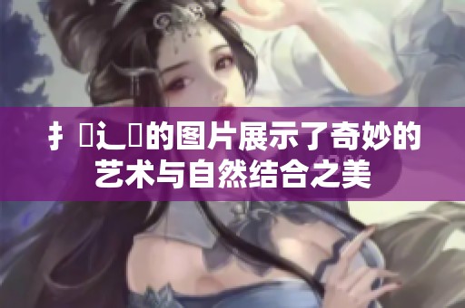 扌喿辶畐的图片展示了奇妙的艺术与自然结合之美