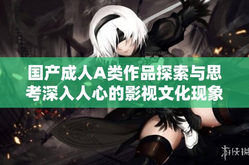 国产成人A类作品探索与思考深入人心的影视文化现象