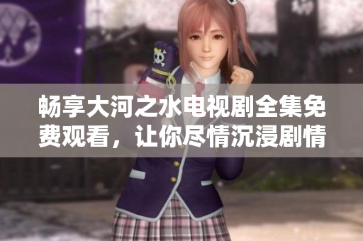 畅享大河之水电视剧全集免费观看，让你尽情沉浸剧情之中
