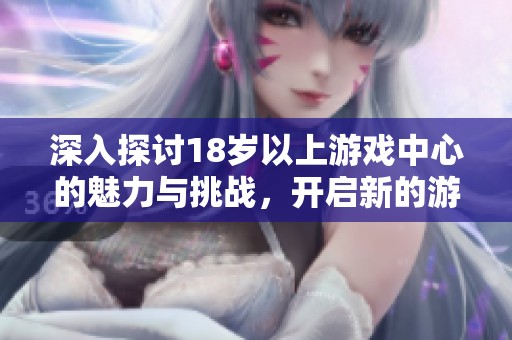 深入探讨18岁以上游戏中心的魅力与挑战，开启新的游戏体验之旅