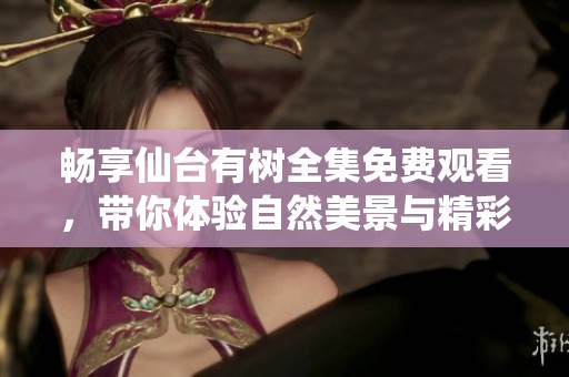 畅享仙台有树全集免费观看，带你体验自然美景与精彩故事