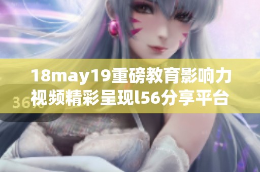 18may19重磅教育影响力视频精彩呈现l56分享平台