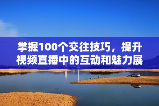 掌握100个交往技巧，提升视频直播中的互动和魅力展示方法。