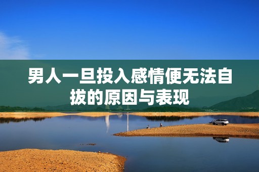 男人一旦投入感情便无法自拔的原因与表现
