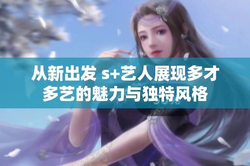 从新出发 s+艺人展现多才多艺的魅力与独特风格