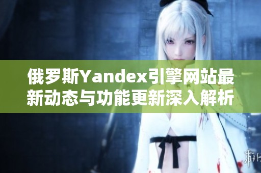 俄罗斯Yandex引擎网站最新动态与功能更新深入解析