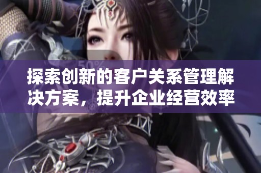 探索创新的客户关系管理解决方案，提升企业经营效率与客户体验