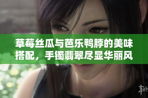草莓丝瓜与芭乐鸭脖的美味搭配，手镯翡翠尽显华丽风情