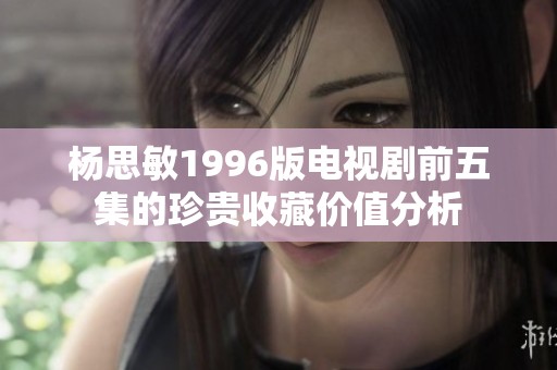 杨思敏1996版电视剧前五集的珍贵收藏价值分析