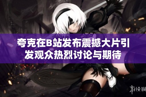 夸克在B站发布震撼大片引发观众热烈讨论与期待