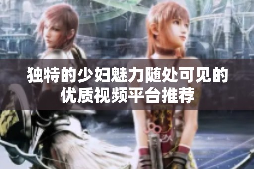 独特的少妇魅力随处可见的优质视频平台推荐