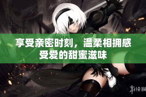 享受亲密时刻，温柔相拥感受爱的甜蜜滋味