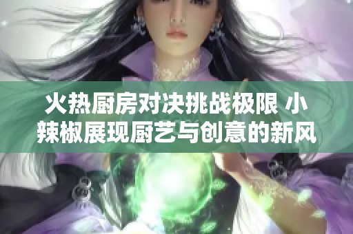 火热厨房对决挑战极限 小辣椒展现厨艺与创意的新风采