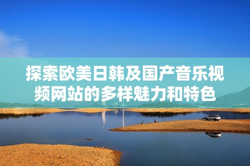 探索欧美日韩及国产音乐视频网站的多样魅力和特色