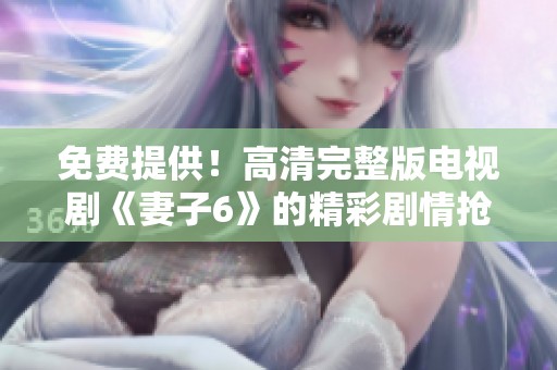 免费提供！高清完整版电视剧《妻子6》的精彩剧情抢先看
