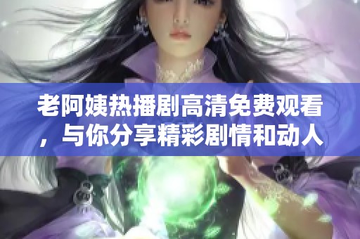 老阿姨热播剧高清免费观看，与你分享精彩剧情和动人故事