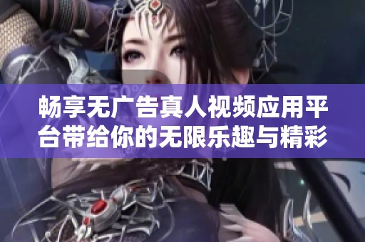 畅享无广告真人视频应用平台带给你的无限乐趣与精彩体验