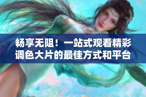 畅享无阻！一站式观看精彩调色大片的最佳方式和平台推荐