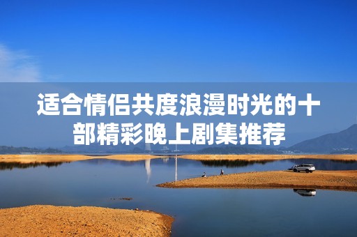 适合情侣共度浪漫时光的十部精彩晚上剧集推荐