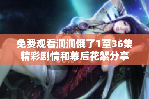 免费观看洞洞饿了1至36集精彩剧情和幕后花絮分享
